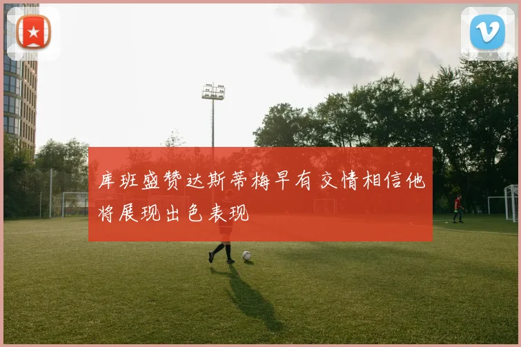 库班盛赞达斯蒂梅早有交情相信他将展现出色表现