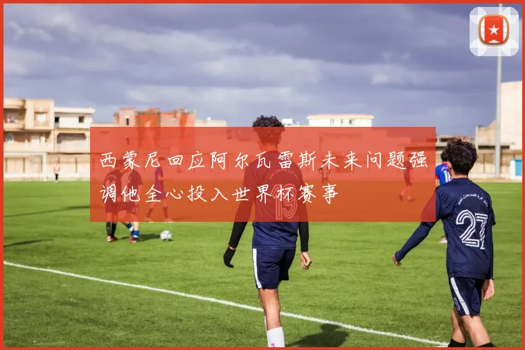 西蒙尼回应阿尔瓦雷斯未来问题强调他全心投入世界杯赛事