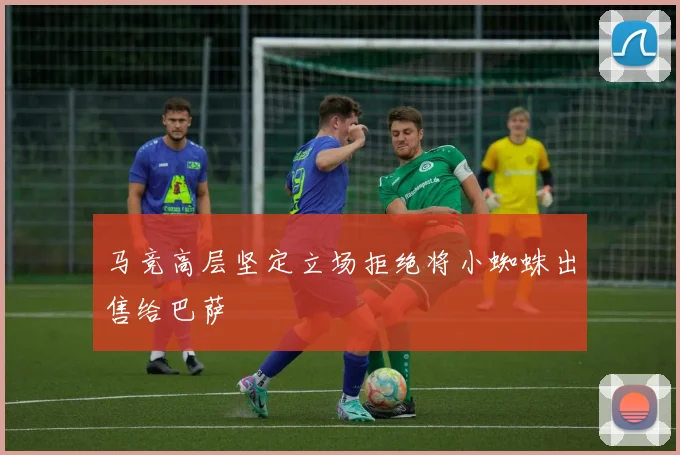 马竞高层坚定立场拒绝将小蜘蛛出售给巴萨