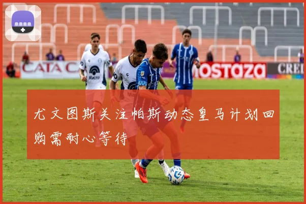 尤文图斯关注帕斯动态皇马计划回购需耐心等待
