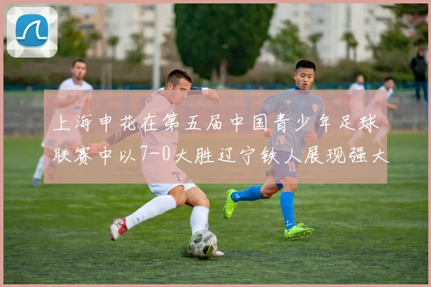 上海申花在第五届中国青少年足球联赛中以7-0大胜辽宁铁人展现强大实力