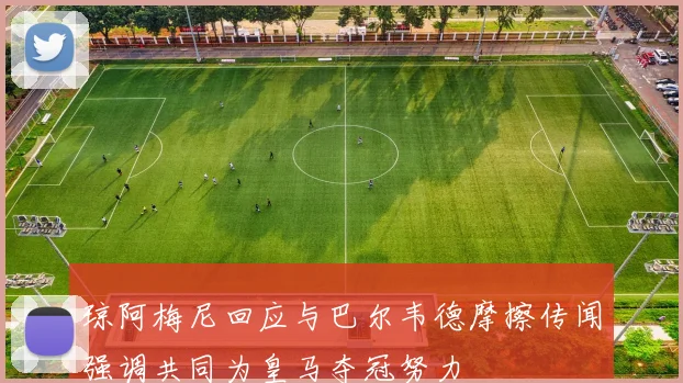 琼阿梅尼回应与巴尔韦德摩擦传闻强调共同为皇马夺冠努力