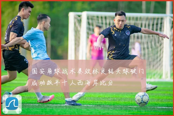 国安角球战术奏效林良铭头球破门成功扳平十人西海岸比分