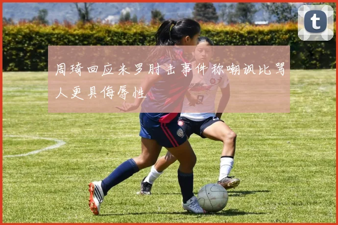周琦回应米罗肘击事件称嘲讽比骂人更具侮辱性