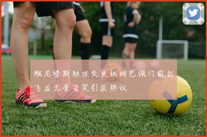 维尼修斯助攻失良机姆巴佩门前打飞后无奈苦笑引发热议