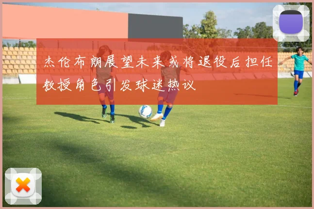 杰伦布朗展望未来或将退役后担任教授角色引发球迷热议