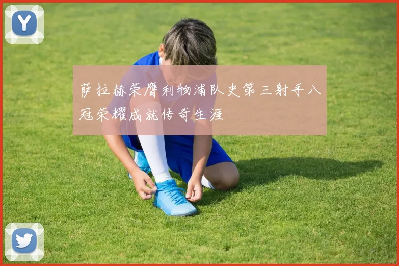 萨拉赫荣膺利物浦队史第三射手八冠荣耀成就传奇生涯