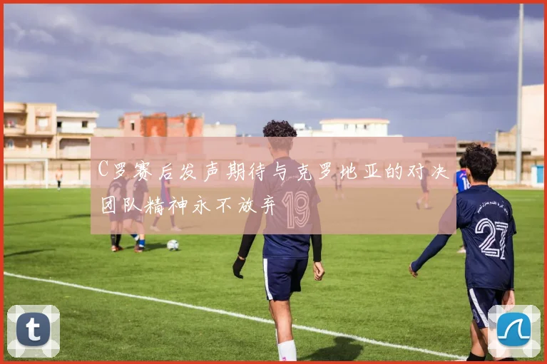 C罗赛后发声期待与克罗地亚的对决团队精神永不放弃